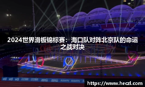 2024世界滑板锦标赛：海口队对阵北京队的命运之战对决