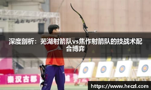 深度剖析：芜湖射箭队vs焦作射箭队的技战术配合博弈