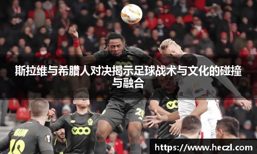 斯拉维与希腊人对决揭示足球战术与文化的碰撞与融合